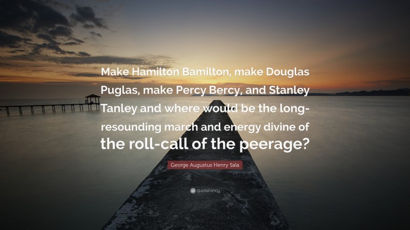 George Augustus Henry Sala Quote: “Make Hamilton Bamilton, make Douglas Puglas, make Percy Bercy, and Stanley Tanley and where would be the long-resounding march and energy divine of the roll-call of the peerage?”
