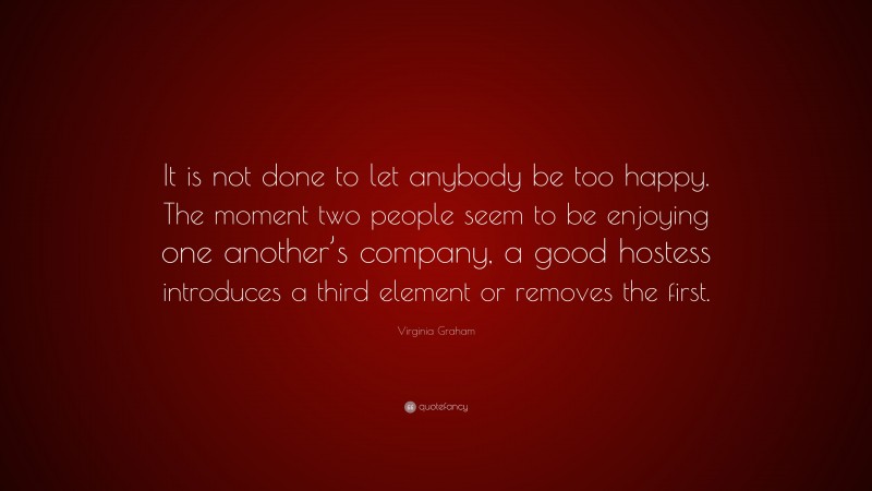 Virginia Graham Quote: “It is not done to let anybody be too happy. The moment two people seem to be enjoying one another’s company, a good hostess introduces a third element or removes the first.”