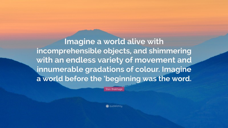 Stan Brakhage Quote: “Imagine a world alive with incomprehensible objects, and shimmering with an endless variety of movement and innumerable gradations of colour. Imagine a world before the ’beginning was the word.”