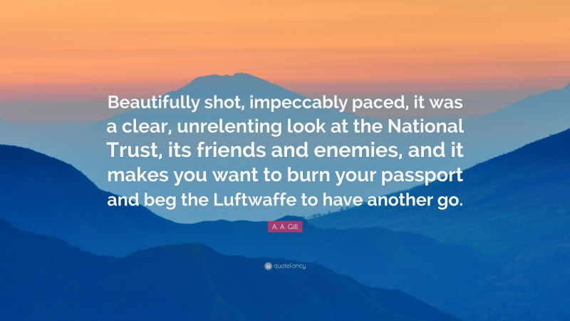 A. A. Gill Quote: “Beautifully shot, impeccably paced, it was a clear, unrelenting look at the National Trust, its friends and enemies, and it makes you want to burn your passport and beg the Luftwaffe to have another go.”