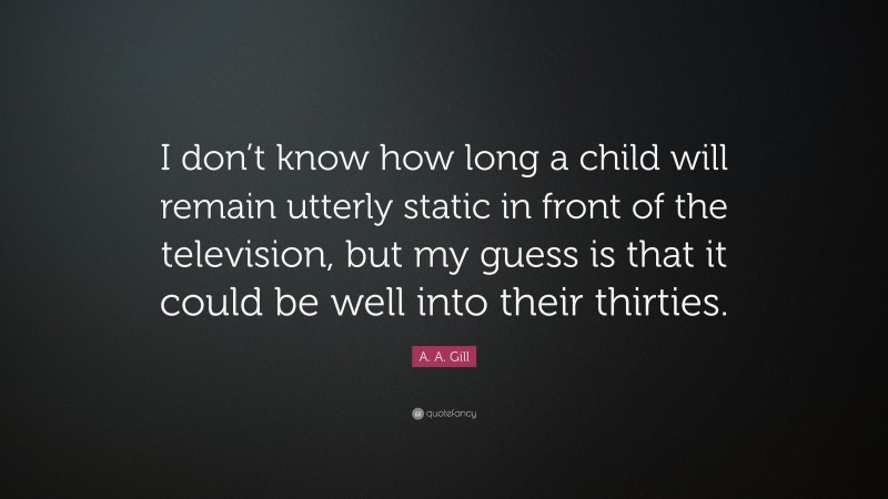 A. A. Gill Quote: “I don’t know how long a child will remain utterly static in front of the television, but my guess is that it could be well into their thirties.”
