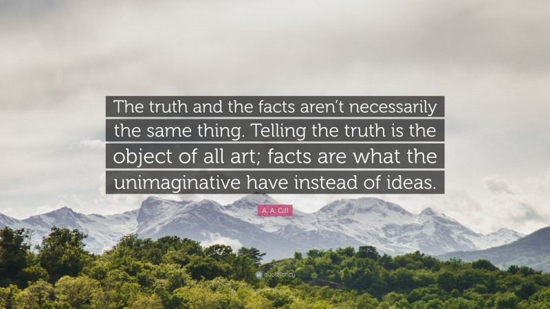 A. A. Gill Quote: “The truth and the facts aren’t necessarily the same thing. Telling the truth is the object of all art; facts are what the unimaginative have instead of ideas.”