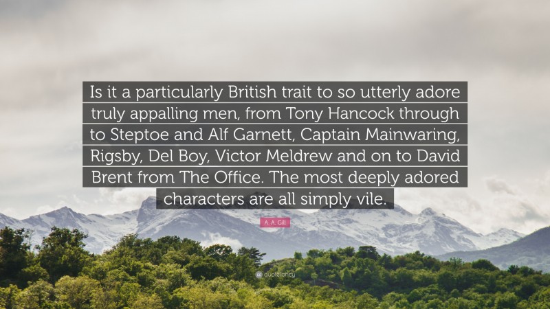 A. A. Gill Quote: “Is it a particularly British trait to so utterly adore truly appalling men, from Tony Hancock through to Steptoe and Alf Garnett, Captain Mainwaring, Rigsby, Del Boy, Victor Meldrew and on to David Brent from The Office. The most deeply adored characters are all simply vile.”