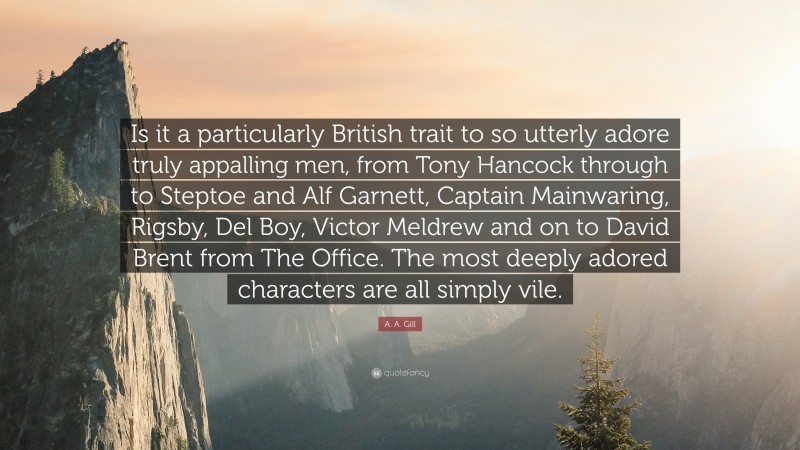 A. A. Gill Quote: “Is it a particularly British trait to so utterly adore truly appalling men, from Tony Hancock through to Steptoe and Alf Garnett, Captain Mainwaring, Rigsby, Del Boy, Victor Meldrew and on to David Brent from The Office. The most deeply adored characters are all simply vile.”