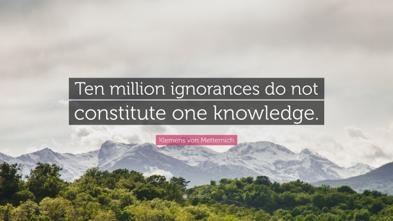 Klemens von Metternich Quote: “Ten million ignorances do not constitute one knowledge.”