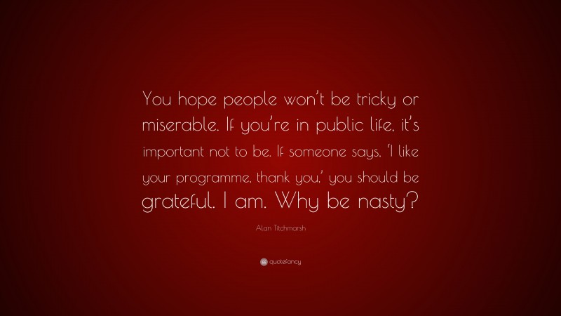 Alan Titchmarsh Quote: “You hope people won’t be tricky or miserable. If you’re in public life, it’s important not to be. If someone says, ‘I like your programme, thank you,’ you should be grateful. I am. Why be nasty?”