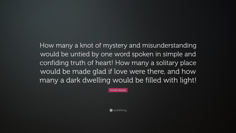 Orville Dewey Quote: “How many a knot of mystery and misunderstanding would be untied by one word spoken in simple and confiding truth of heart! How many a solitary place would be made glad if love were there, and how many a dark dwelling would be filled with light!”