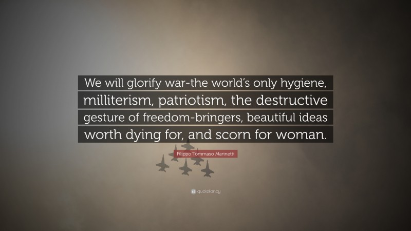 Filippo Tommaso Marinetti Quote: “We will glorify war-the world’s only hygiene, milliterism, patriotism, the destructive gesture of freedom-bringers, beautiful ideas worth dying for, and scorn for woman.”