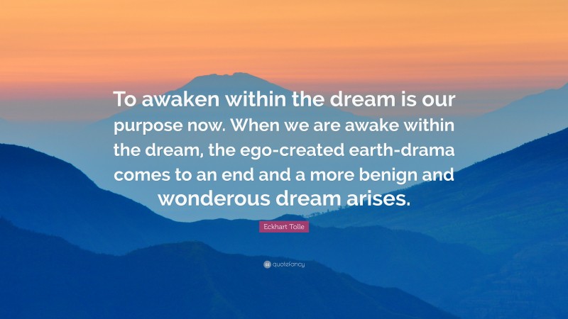 Eckhart Tolle Quote: “To awaken within the dream is our purpose now. When we are awake within the dream, the ego-created earth-drama comes to an end and a more benign and wonderous dream arises.”