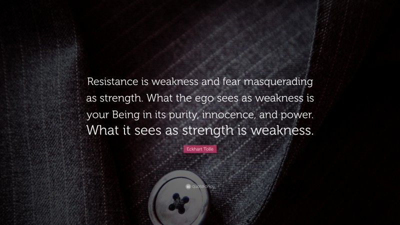 Eckhart Tolle Quote: “Resistance is weakness and fear masquerading as strength. What the ego sees as weakness is your Being in its purity, innocence, and power. What it sees as strength is weakness.”