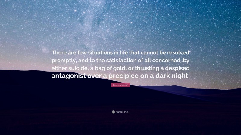 Ernest Bramah Quote: “There are few situations in life that cannot be resolved promptly, and to the satisfaction of all concerned, by either suicide, a bag of gold, or thrusting a despised antagonist over a precipice on a dark night.”