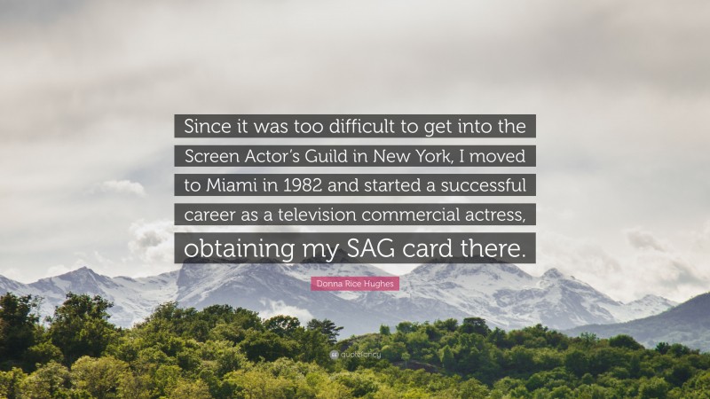 Donna Rice Hughes Quote: “Since it was too difficult to get into the Screen Actor’s Guild in New York, I moved to Miami in 1982 and started a successful career as a television commercial actress, obtaining my SAG card there.”