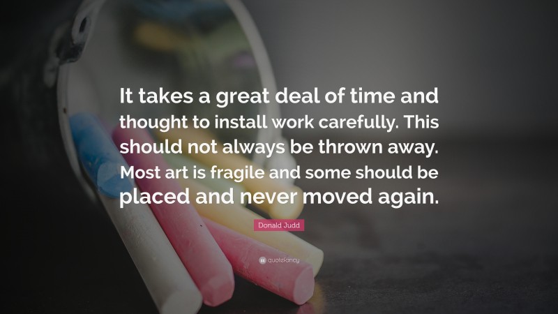 Donald Judd Quote: “It takes a great deal of time and thought to install work carefully. This should not always be thrown away. Most art is fragile and some should be placed and never moved again.”