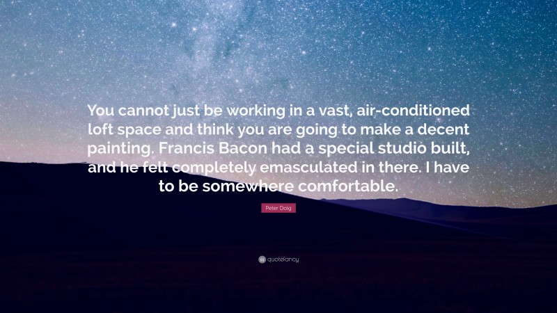 Peter Doig Quote: “You cannot just be working in a vast, air-conditioned loft space and think you are going to make a decent painting. Francis Bacon had a special studio built, and he felt completely emasculated in there. I have to be somewhere comfortable.”