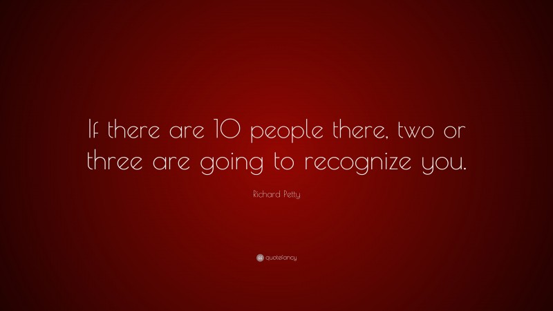 Richard Petty Quote: “If there are 10 people there, two or three are going to recognize you.”