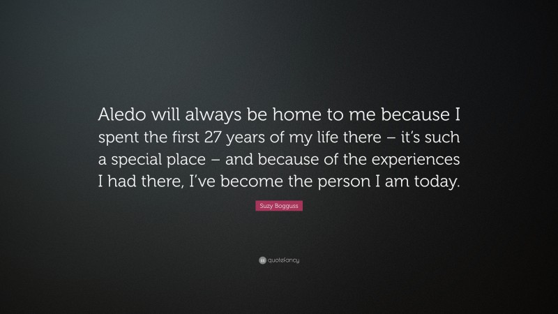 Suzy Bogguss Quote: “Aledo will always be home to me because I spent the first 27 years of my life there – it’s such a special place – and because of the experiences I had there, I’ve become the person I am today.”