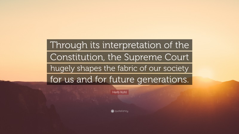 Herb Kohl Quote: “Through its interpretation of the Constitution, the Supreme Court hugely shapes the fabric of our society for us and for future generations.”