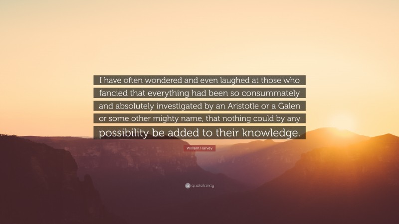 William Harvey Quote: “I have often wondered and even laughed at those who fancied that everything had been so consummately and absolutely investigated by an Aristotle or a Galen or some other mighty name, that nothing could by any possibility be added to their knowledge.”