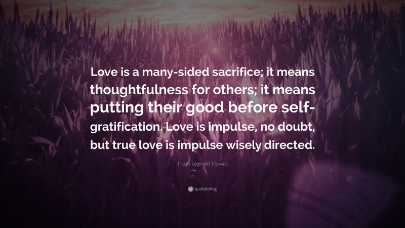Hugh Reginald Haweis Quote: “Love is a many-sided sacrifice; it means thoughtfulness for others; it means putting their good before self-gratification. Love is impulse, no doubt, but true love is impulse wisely directed.”