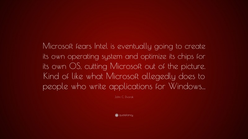 John C. Dvorak Quote: “Microsoft fears Intel is eventually going to create its own operating system and optimize its chips for its own OS, cutting Microsoft out of the picture. Kind of like what Microsoft allegedly does to people who write applications for Windows...”