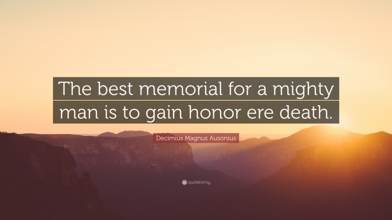 Decimius Magnus Ausonius Quote: “The best memorial for a mighty man is to gain honor ere death.”