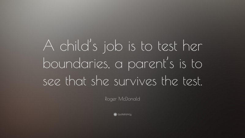 Roger McDonald Quote: “A child’s job is to test her boundaries, a parent’s is to see that she survives the test.”