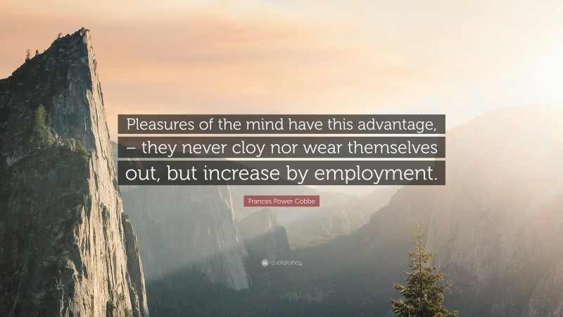 Frances Power Cobbe Quote: “Pleasures of the mind have this advantage, – they never cloy nor wear themselves out, but increase by employment.”