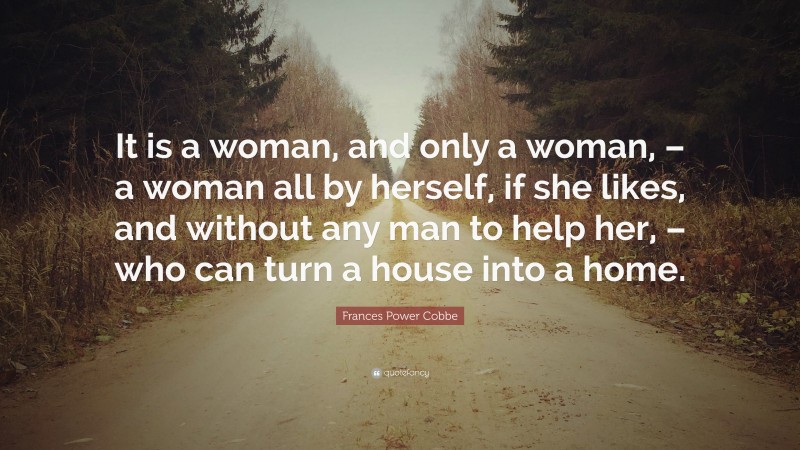 Frances Power Cobbe Quote: “It is a woman, and only a woman, – a woman all by herself, if she likes, and without any man to help her, – who can turn a house into a home.”