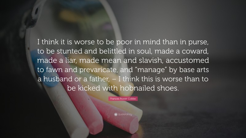 Frances Power Cobbe Quote: “I think it is worse to be poor in mind than in purse, to be stunted and belittled in soul, made a coward, made a liar, made mean and slavish, accustomed to fawn and prevaricate, and “manage” by base arts a husband or a father, – I think this is worse than to be kicked with hobnailed shoes.”