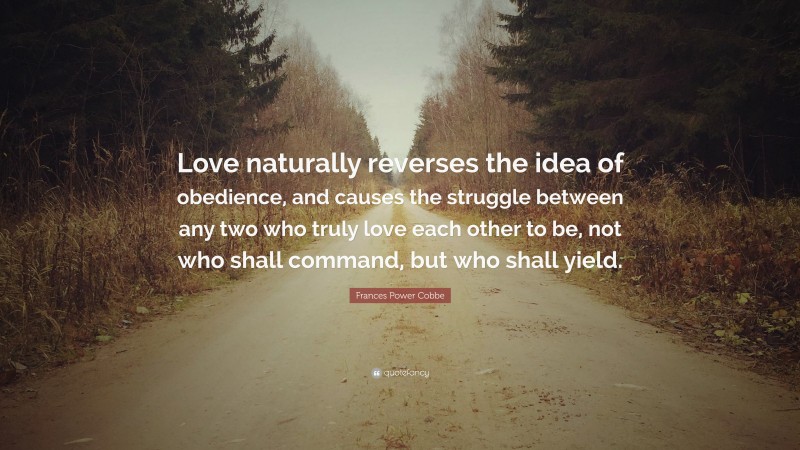 Frances Power Cobbe Quote: “Love naturally reverses the idea of obedience, and causes the struggle between any two who truly love each other to be, not who shall command, but who shall yield.”