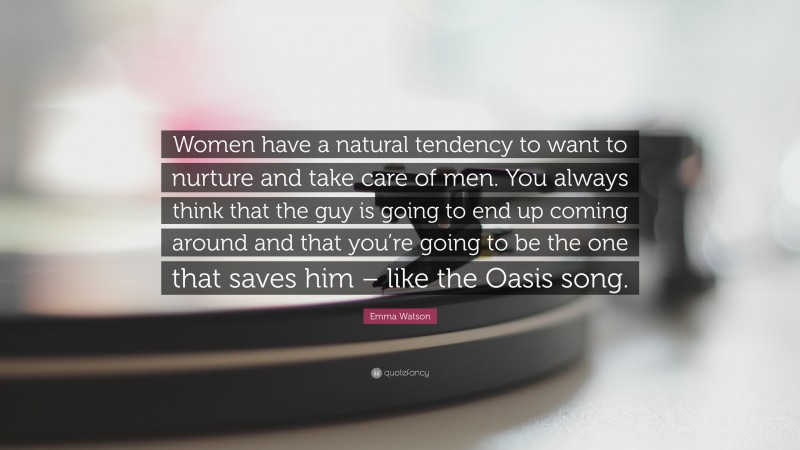 Emma Watson Quote: “Women have a natural tendency to want to nurture and take care of men. You always think that the guy is going to end up coming around and that you’re going to be the one that saves him – like the Oasis song.”