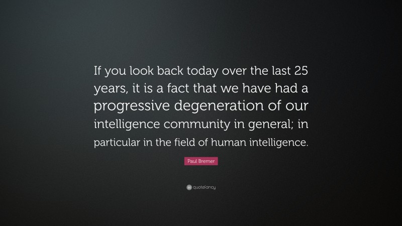 Paul Bremer Quote: “If you look back today over the last 25 years, it is a fact that we have had a progressive degeneration of our intelligence community in general; in particular in the field of human intelligence.”