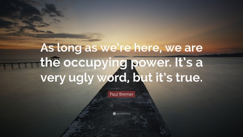 Paul Bremer Quote: “As long as we’re here, we are the occupying power. It’s a very ugly word, but it’s true.”