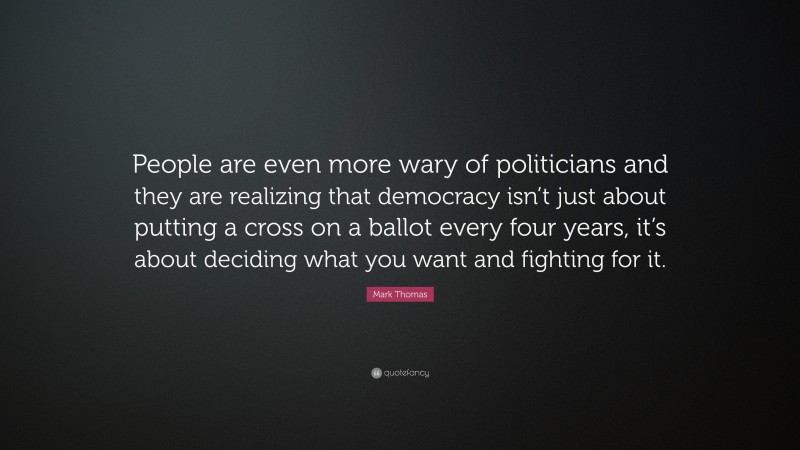 Mark Thomas Quote: “People are even more wary of politicians and they are realizing that democracy isn’t just about putting a cross on a ballot every four years, it’s about deciding what you want and fighting for it.”