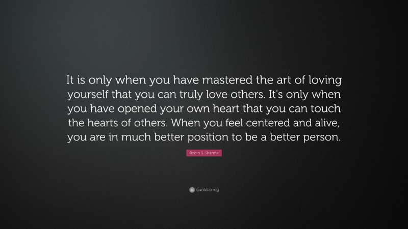 Robin S. Sharma Quote: “It is only when you have mastered the art of loving yourself that you can truly love others. It's only when you have opened your own heart that you can touch the hearts of others. When you feel centered and alive, you are in much better position to be a better person.”