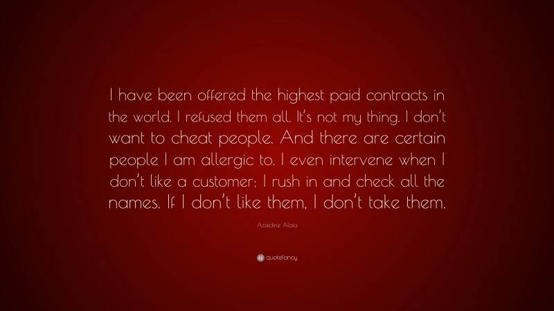 Azzedine Alaia Quote: “I have been offered the highest paid contracts in the world. I refused them all. It’s not my thing. I don’t want to cheat people. And there are certain people I am allergic to. I even intervene when I don’t like a customer; I rush in and check all the names. If I don’t like them, I don’t take them.”