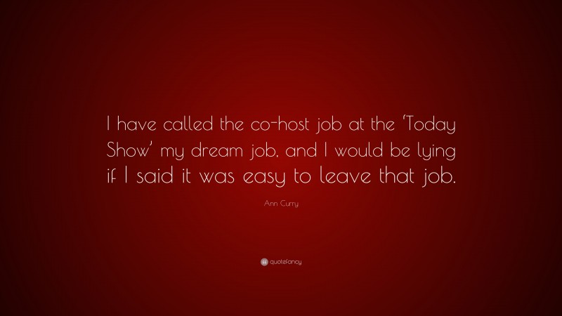 Ann Curry Quote: “I have called the co-host job at the ‘Today Show’ my dream job, and I would be lying if I said it was easy to leave that job.”