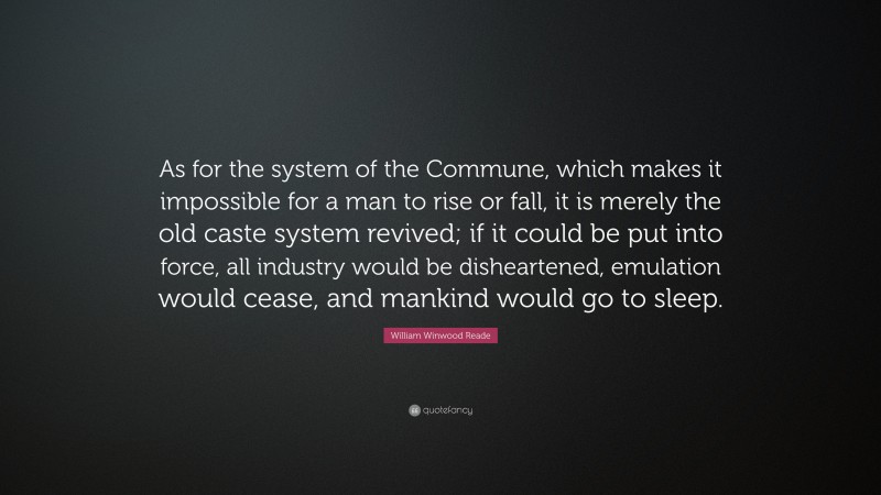 William Winwood Reade Quote: “As for the system of the Commune, which makes it impossible for a man to rise or fall, it is merely the old caste system revived; if it could be put into force, all industry would be disheartened, emulation would cease, and mankind would go to sleep.”