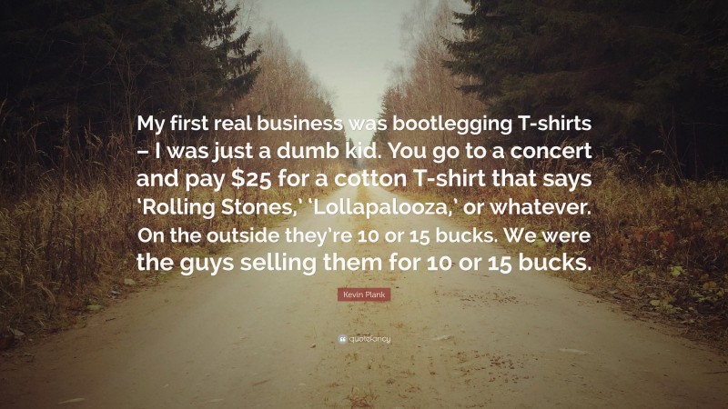 Kevin Plank Quote: “My first real business was bootlegging T-shirts – I was just a dumb kid. You go to a concert and pay $25 for a cotton T-shirt that says ‘Rolling Stones,’ ‘Lollapalooza,’ or whatever. On the outside they’re 10 or 15 bucks. We were the guys selling them for 10 or 15 bucks.”