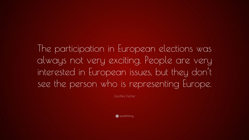 Joschka Fischer Quote: “The participation in European elections was always not very exciting. People are very interested in European issues, but they don’t see the person who is representing Europe.”