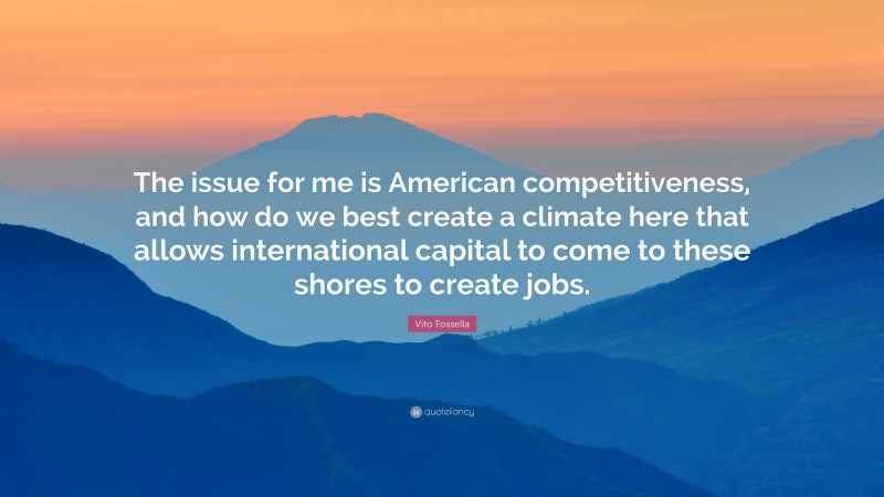 Vito Fossella Quote: “The issue for me is American competitiveness, and how do we best create a climate here that allows international capital to come to these shores to create jobs.”