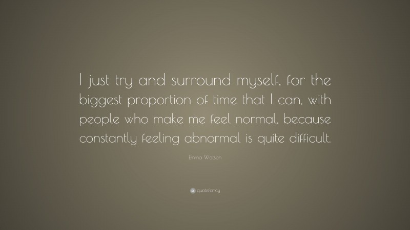 Emma Watson Quote: “I just try and surround myself, for the biggest proportion of time that I can, with people who make me feel normal, because constantly feeling abnormal is quite difficult.”