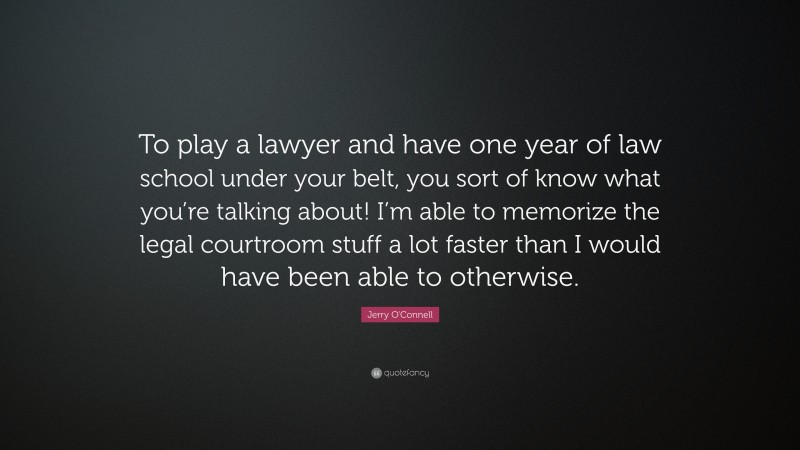 Jerry O'Connell Quote: “To play a lawyer and have one year of law school under your belt, you sort of know what you’re talking about! I’m able to memorize the legal courtroom stuff a lot faster than I would have been able to otherwise.”