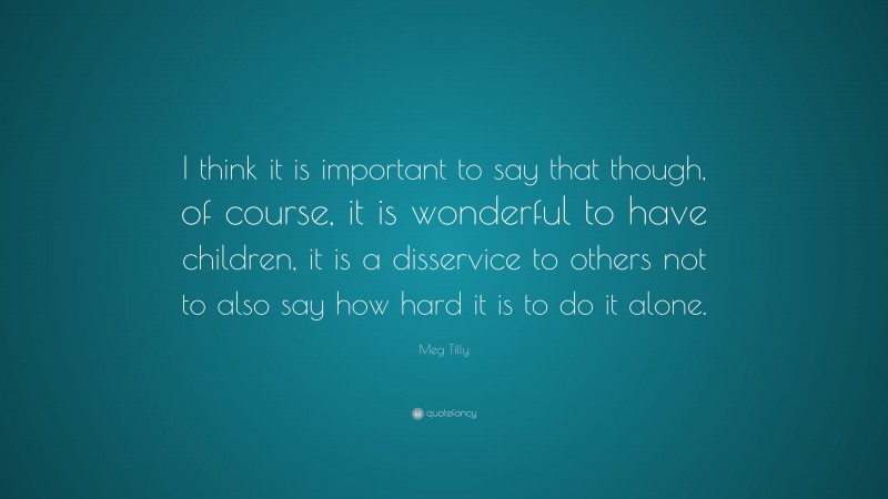 Meg Tilly Quote: “I think it is important to say that though, of course, it is wonderful to have children, it is a disservice to others not to also say how hard it is to do it alone.”