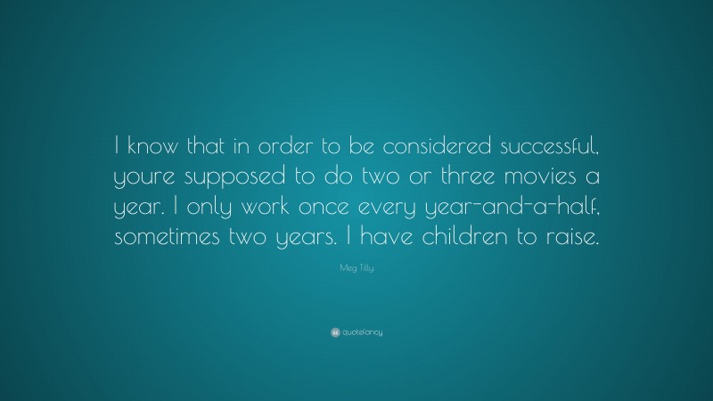 Meg Tilly Quote: “I know that in order to be considered successful, youre supposed to do two or three movies a year. I only work once every year-and-a-half, sometimes two years. I have children to raise.”