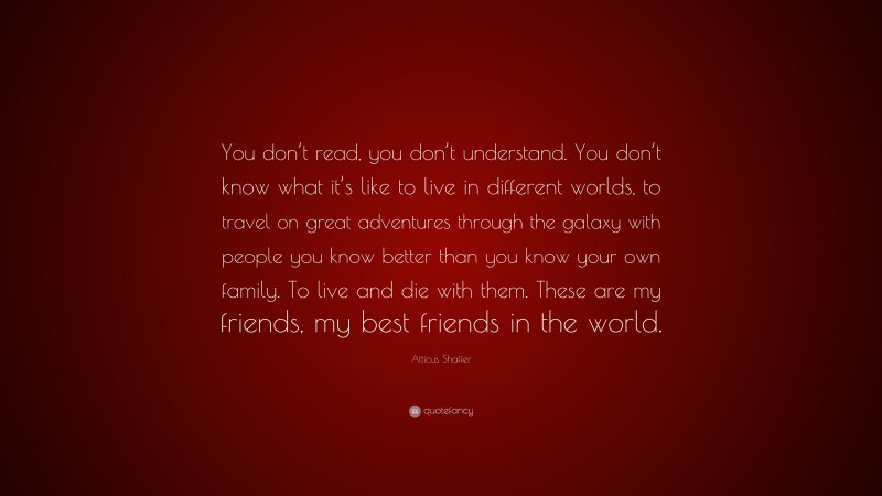Atticus Shaffer Quote: “You don’t read, you don’t understand. You don’t know what it’s like to live in different worlds, to travel on great adventures through the galaxy with people you know better than you know your own family. To live and die with them. These are my friends, my best friends in the world.”