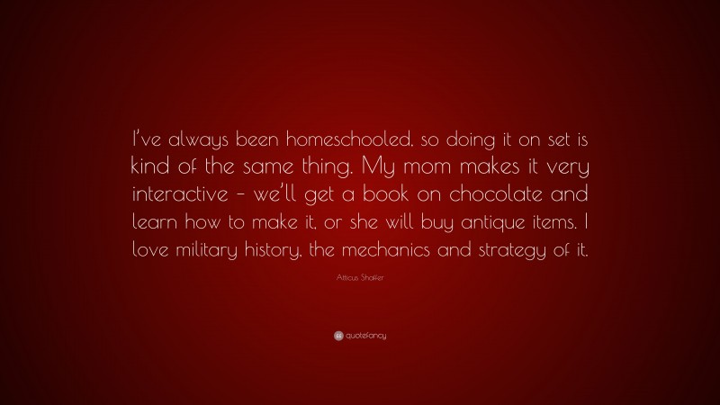 Atticus Shaffer Quote: “I’ve always been homeschooled, so doing it on set is kind of the same thing. My mom makes it very interactive – we’ll get a book on chocolate and learn how to make it, or she will buy antique items. I love military history, the mechanics and strategy of it.”