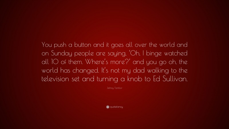 Jeffrey Tambor Quote: “You push a button and it goes all over the world and on Sunday people are saying, ‘Oh, I binge watched all 10 of them. Where’s more?’ and you go oh, the world has changed. It’s not my dad walking to the television set and turning a knob to Ed Sullivan.”