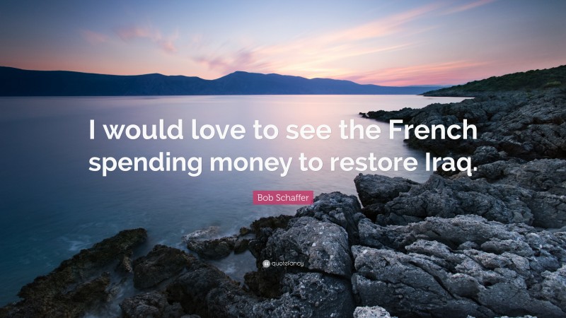 Bob Schaffer Quote: “I would love to see the French spending money to restore Iraq.”