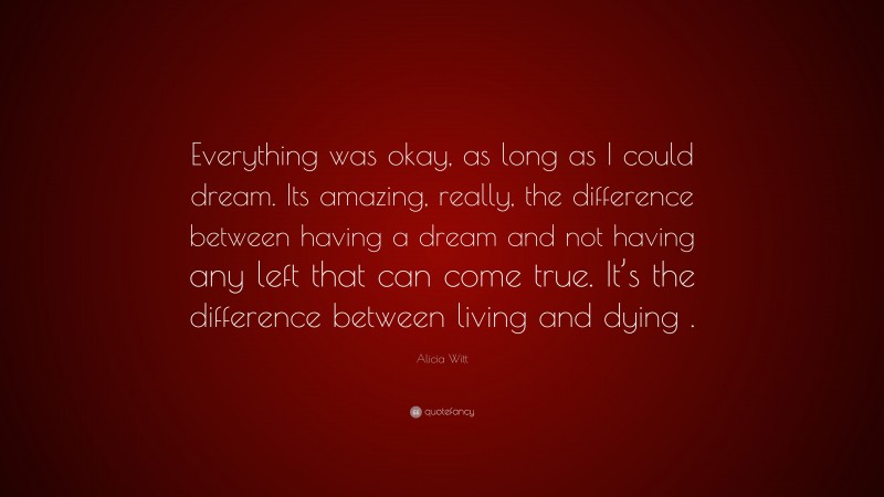 Alicia Witt Quote: “Everything was okay, as long as I could dream. Its amazing, really, the difference between having a dream and not having any left that can come true. It’s the difference between living and dying .”